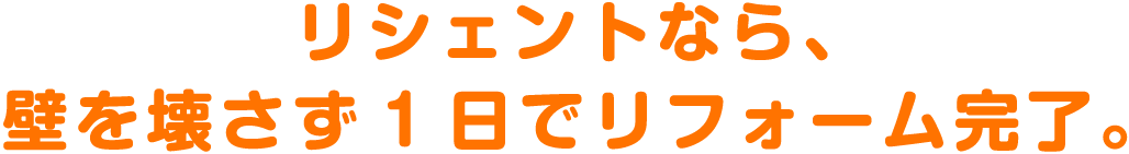 リシェントなら、壁を壊さず1日でリフォーム完了。